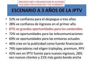 ESCENARIO A 3 AÑOS DE LA IPTV 52% ve confianza para el despegue a tres años 28% ve confianza de ingresos en el primer año 87% ve grandes oportunidades para los contenidos 72% ve oportunidades para las telecomunicaciones 69% ve oportunidades para las emisoras actuales 46% cree en la publicidad como fuente financiación 74% operadores red eligen tripleplay, premium, PPV 42% ven en IPTV fuente para nuevos ingresos, 28% ven nuevos clientes y 21% más gasto banda ancha ENCUESTA 2007 A 350 DIRECTIVOS DE 46 PAISES REALIZADA POR ACCENTURE Y THE ECONOMIST