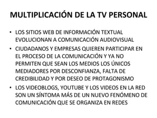 MULTIPLICACIÓN DE LA TV PERSONAL LOS SITIOS WEB DE INFORMACIÓN TEXTUAL EVOLUCIONAN A COMUNICACIÓN AUDIOVISUAL CIUDADANOS Y EMPRESAS QUIEREN PARTICIPAR EN EL PROCESO DE LA COMUNICACIÓN Y YA NO PERMITEN QUE SEAN LOS MEDIOS LOS ÚNICOS MEDIADORES POR DESCONFIANZA, FALTA DE CREDIBILIDAD Y POR DESEO DE PROTAGONISMO LOS VIDEOBLOGS, YOUTUBE Y LOS VIDEOS EN LA RED SON UN SÍNTOMA MÁS DE UN NUEVO FENÓMENO DE COMUNICACIÓN QUE SE ORGANIZA EN REDES