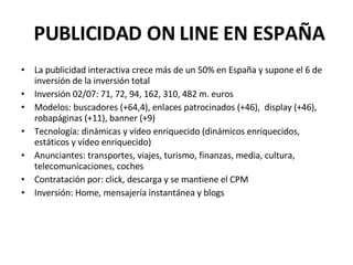PUBLICIDAD ON LINE EN ESPAÑA La publicidad interactiva crece más de un 50% en España y supone el 6 de inversión de la inversión total Inversión 02/07: 71, 72, 94, 162, 310, 482 m. euros Modelos: buscadores (+64,4), enlaces patrocinados (+46), display (+46), robapáginas (+11), banner (+9) Tecnología: dinámicas y vídeo enriquecido (dinámicos enriquecidos, estáticos y vídeo enriquecido) Anunciantes: transportes, viajes, turismo, finanzas, media, cultura, telecomunicaciones, coches Contratación por: click, descarga y se mantiene el CPM Inversión: Home, mensajería instantánea y blogs