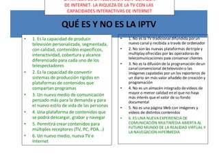 QUÉ ES Y NO ES LA IPTV 1. Es la capacidad de producir televisión personalizada, segmentada, con calidad, contenidos específicos, interactividad, cobertura y alcance diferenciado para cada uno de los telespectadores 2. Es la capacidad de convertir sistemas de producción rígidos en plataformas de contenidos que compartan programas 3. Un nuevo medio de comunicación pensado más para la demanda y para el nuevo estilo de vida de las personas 4. Una plataforma de contenidos que se podrá descargar, grabar y navegar 5. Permitirá crear contenidos para múltiples receptores (TV, PC, PDA...) 6. Un nuevo medio, nueva TV e Internet 1. No es la TV tradicional difundida por un nuevo canal y recibida a través de ordenador 2. No son las nuevas plataformas de triple y multiplay ofrecidas por las operadoras de telecomunicaciones para conservar clientes 3. No es la difusión de la programación de un canal convencional de televisión o las imágenes capatadas por un los reporteros de un diario sin más valor añadido de creación y programación 4. No es un almacén integrado de vídeos de mayor o menor calidad en el que no haya más interés que el valor de su fondo documental 5. No es una página Web con imágenes y vídeos de distintos contenidos 6. ES UNA NUEVA EXPERIENCIA DE COMUNICACIÓN MULTIMEDIA ABIERTA AL FUTURO MUNDO DE LA REALIDAD VIRTUAL Y LA NAVEGACION HIPERMEDIA LA IMAGEN DE LA TELEVISIÓN CON CORAZÓN DE INTERNET. LA RIQUEZA DE LA TV CON LAS CAPACIDADES INTERACTIVAS DE INTERNET