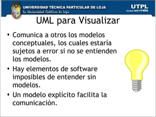 UML para Visualizar Comunica a otros los modelos conceptuales, los cuales estaría sujetos a error si no se entienden los modelos. Hay elementos de software imposibles de entender sin modelos. Un modelo explícito facilita la comunicación. 