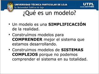 ¿Qué es un modelo? Un modelo es una  SIMPLIFICACIÓN  de la realidad. Construímos modelos para  COMPRENDER  mejor el sistema que estamos desarrollando. Construimos modelos de  SISTEMAS COMPLEJOS  porque no podemos comprender el sistema en su totalidad. 