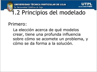 1.2 Principios del modelado Primero: La elección acerca de qué modelos crear, tiene una profunda influencia sobre cómo se acomete un problema, y cómo se da forma a la solución. 