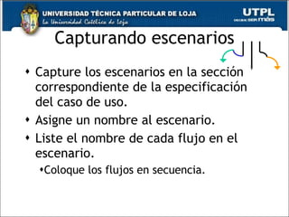 Capturando escenarios Capture los escenarios en la sección correspondiente de la especificación del caso de uso. Asigne un nombre al escenario. Liste el nombre de cada flujo en el escenario. Coloque los flujos en secuencia. 