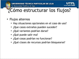 ¿Cómo estructurar los flujos? Flujos alternos Hay situaciones opcionales en el caso de uso? ¿Que casos extraños pueden suceder? ¿Qué variantes podrían darse? ¿Qué puede salir ma? ¿Qué cosas podrían no funcionar? ¿Qué clases de recursos podrían bloquearse? 