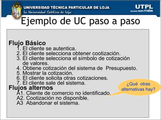 Ejemplo de UC paso a paso Flujo Básico 1. El cliente se autentica. 2. El cliente selecciona obtener cootización. 3. El cliente selecciona el símbolo de cotización  de valores . 4.  Obtiene cotización del sistema de  Presupuesto . 5. Mostrar la cotización. 6. El cliente solicita otras cotizaciones. 7. El cliente sale del sistema. Flujos alternos A1. Cliente de comercio no identificado. A2. Cootización no disponible. A3  Abandonar el sistema. ¿Qué  otras alternativas hay? 