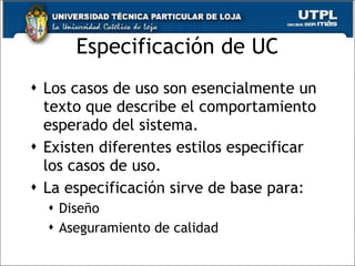 Especificación de UC Los casos de uso son esencialmente un texto que describe el comportamiento esperado del sistema. Existen diferentes estilos especificar los casos de uso. La especificación sirve de base para: Diseño Aseguramiento de calidad 