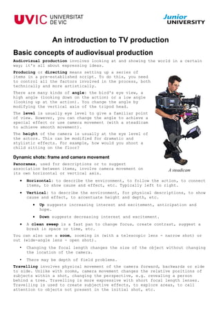 An introduction to TV production
Basic concepts of audiovisual production
Audiovisual production involves looking at and showing the world in a certain
way; it's all about expressing ideas.
Producing or directing means setting up a series of
items in a pre-established script. To do this, you need
to control all the factors involved in the process, both
technically and more artistically.
There are many kinds of angle: the bird's eye view, a
high angle (looking down on the action) or a low angle
(looking up at the action). You change the angle by
modifying the vertical axis of the tripod head.
The level is usually eye level to give a familiar point
of view. However, you can change the angle to achieve a
special effect or use camera movement (with a steadicam
to achieve smooth movement).
The height of the camera is usually at the eye level of
the actors. This can be modified for dramatic and
stylistic effects. For example, how would you shoot a
child sitting on the floor?

Dynamic shots: frame and camera movement
Panoramas, used for descriptions or to suggest
association between items, involve camera movement on           A steadicam
its own horizontal or vertical axis.
  •   Horizontal: to describe the environment, to follow the action, to connect
      items, to show cause and effect, etc. Typically left to right.
  •   Vertical: to describe the environment, for physical descriptions, to show
      cause and effect, to accentuate height and depth, etc.
        •   Up suggests increasing interest and excitement, anticipation and
            hope.
        •   Down suggests decreasing interest and excitement.
  •   A clean sweep is a fast pan to change focus, create contrast, suggest a
      break in space or time, etc.
You can also use a zoom, zooming in (with a telescopic lens - narrow shot) or
out (wide-angle lens - open shot).
  •   Changing the focal length changes the size of the object without changing
      the location of the camera.
  •   There may be depth of field problems.
Travelling involves physical movement of the camera forward, backwards or side
to side. Unlike with zooms, camera movement changes the relative positions of
subjects within a shot, changing the perspective, e.g. revealing a person
behind a tree. Travelling is more expressive with short focal length lenses.
Travelling is used to create subjective effects, to explore areas, to call
attention to objects not present in the initial shot, etc.
 