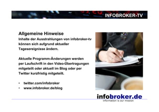 INFOBROKER-TV



Allgemeine Hinweise
Inhalte der Ausstrahlungen von infobroker-tv
können sich aufgrund aktueller
Tagesereignisse ändern.

Aktuelle Programm-Änderungen werden
per Laufschrift in den Video-Übertragungen
mitgeteilt oder aktuell im Blog oder per
Twitter kurzfristig mitgeteilt.

•   twitter.com/infobroker
•   www.infobroker.de/blog
 