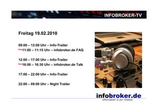 INFOBROKER-TV



Freitag 19.02.2010

09:00 – 12:00 Uhr – Info-Trailer
live11:00 – 11:15 Uhr – infobroker.de FAQ



12:00 – 17:00 Uhr – Info-Trailer
live16:00 – 16:30 Uhr – infobroker.de Talk



17:00 – 22:00 Uhr – Info-Trailer

22:00 – 09:00 Uhr – Night Trailer
 