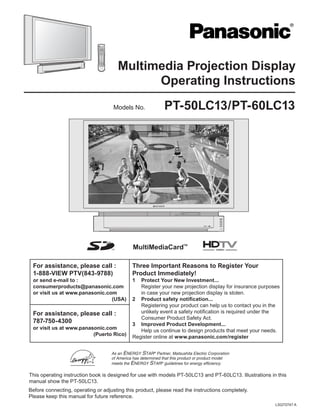 PT-50LC13/PT-60LC13
LSQT0747 A
Multimedia Projection Display
Operating Instructions
For assistance, please call :
1-888-VIEW PTV(843-9788)
or send e-mail to :
consumerproducts@panasonic.com
or visit us at www.panasonic.com
(USA)
Three Important Reasons to Register Your
Product Immediately!
1 Protect Your New Investment...
Register your new projection display for insurance purposes
in case your new projection display is stolen.
2 Product safety notiﬁcation...
Registering your product can help us to contact you in the
unlikely event a safety notiﬁcation is required under the
Consumer Product Safety Act.
3 Improved Product Development...
Help us continue to design products that meet your needs.
Register online at www.panasonic.com/register
For assistance, please call :
787-750-4300
or visit us at www.panasonic.com
(Puerto Rico)
Models No.
As an ENERGY STAR®
Partner, Matsushita Electric Corporation
of America has determined that this product or product model
meets the ENERGY STAR®
guidelines for energy efﬁciency.
Before connecting, operating or adjusting this product, please read the instructions completely.
Please keep this manual for future reference.
This operating instruction book is designed for use with models PT-50LC13 and PT-60LC13. Illustrations in this
manual show the PT-50LC13.
 