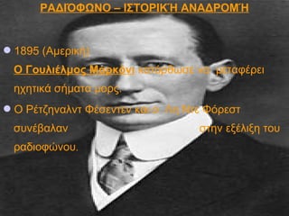 ΡΑΔΙΌΦΩΝΟ – ΙΣΤΟΡΙΚΉ ΑΝΑΔΡΟΜΉ
1895 (Αμερική)
Ο Γουλιέλμος Μαρκόνι κατόρθωσε να μεταφέρει
ηχητικά σήματα μορς.
Ο Ρέτζηναλντ Φέσεντεν και ο Λη Ντε Φόρεστ
συνέβαλαν στην εξέλιξη του
ραδιοφώνου.
 