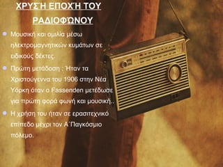 ΧΡΥΣΉ ΕΠΟΧΉ ΤΟΥ
ΡΑΔΙΟΦΏΝΟΥ
 Μουσική και ομιλία μέσω
ηλεκτρομαγνητικών κυμάτων σε
ειδικούς δέκτες.
 Πρώτη μετάδοση : Ήταν τα
Χριστούγεννα του 1906 στην Νέα
Υόρκη όταν ο Fassenden μετέδωσε
για πρώτη φορά φωνή και μουσική..
 Η χρήση του ήταν σε ερασιτεχνικό
επίπεδο μέχρι τον Α΄Παγκόσμιο
πόλεμο.
 