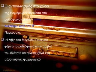 Ο ανταγωνισμός στο χώρο
της ενημέρωσης ανάμεσα στο
ραδιόφωνο και στον τύπο
αυξήθηκε κατά τον Β’
Παγκόσμιο.
 Η λήξη του Μεγάλου Πολέμου
φέρνει το ραδιόφωνο στην αρχική
του ιδιότητα και γίνεται ξανά ένα
μέσο κυρίως ψυχαγωγικό
 