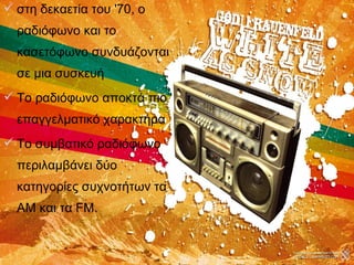  στη δεκαετία του '70, ο
ραδιόφωνο και το
κασετόφωνο συνδυάζονται
σε μια συσκευή
 Το ραδιόφωνο αποκτά πιο
επαγγελματικό χαρακτήρα
 Το συμβατικό ραδιόφωνο
περιλαμβάνει δύο
κατηγορίες συχνοτήτων τα
AM και τα FM.
 