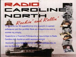 Τη δεκαετία του '60 αμφισβητείται στην Ευρώπη το κρατικό
ραδιόφωνο γιατί δεν μετέδιδε Rock και απορρίπτεται από τη
νεολαία της εποχής.
 Εμφανίζεται η Πειρατική Ραδιοφωνία με πρωτοπόρο το Radio
Caroline στην Αγγλία με ψηλή ακροαματικότητά
 Ακολουθεί ευρεία διάδοση αυτού του τύπου ραδιοφωνίας σε
όλη την Ευρώπη.
 