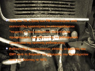 Τέλη του '70, η ζώνη των FM κατακλύζεται από
εκατοντάδες ερασιτέχνες (οι επονομαζόμενοι
"πειρατές"), που εκπέμπουν πολυποίκιλα
προγράμματα, αμφισβητώντας το ραδιοφωνικό
μονοπώλιο της κρατικής ραδιοφωνίας.
 Ραδιοσταθμό κατασκεύασαν, επίσης, οι φοιτητές του
ΕΜΠ κατά τη διάρκεια της εξέγερσης του Πολυτεχνείου
κατά της Χούντας το 1973.
 