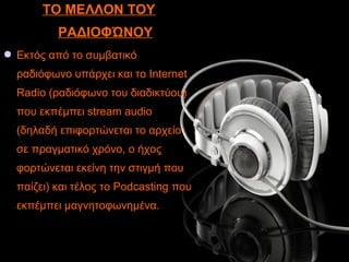 ΤΟ ΜΕΛΛΟΝ ΤΟΥ
ΡΑΔΙΟΦΏΝΟΥ
 Εκτός από το συμβατικό
ραδιόφωνο υπάρχει και το Internet
Radio (ραδιόφωνο του διαδικτύου)
που εκπέμπει stream audio
(δηλαδή επιφορτώνεται το αρχείο
σε πραγματικό χρόνο, ο ήχος
φορτώνεται εκείνη την στιγμή που
παίζει) και τέλος το Podcasting που
εκπέμπει μαγνητοφωνημένα.
 