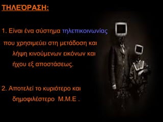 ΤΗΛΕΌΡΑΣΗ:
1. Είναι ένα σύστημα τηλεπικοινωνίας
που χρησιμεύει στη μετάδοση και
λήψη κινούμενων εικόνων και
ήχου εξ αποστάσεως.
2. Αποτελεί το κυριότερο και
δημοφιλέστερο Μ.Μ.Ε .
 