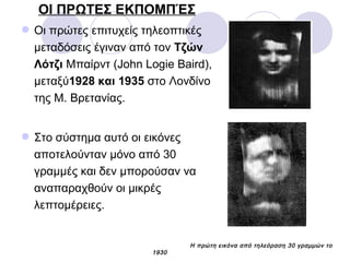 ΟΙ ΠΡΩΤΕΣ ΕΚΠΟΜΠΈΣ
Οι πρώτες επιτυχείς τηλεοπτικές
μεταδόσεις έγιναν από τον Τζών
Λότζι Μπαίρντ (John Logie Baird),
μεταξύ1928 και 1935 στo Λονδίνο
της Μ. Βρετανίας.
Στο σύστημα αυτό οι εικόνες
αποτελούνταν μόνο από 30
γραμμές και δεν μπορούσαν να
αναπαραχθούν οι μικρές
λεπτομέρειες.
Η πρώτη εικόνα από τηλεόραση 30 γραμμών το
1930
 