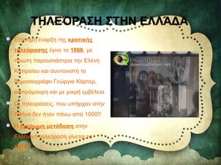  Επίσημη έναρξη της κρατικής
τηλεόρασης έγινε το 1966, με
πρώτη παρουσιάστρια την Ελένη
Κυπραίου και συντονιστή το
δημοσιογράφο Γεώργιο Κάρτερ,
ασπρόμαυρη και με μικρή εμβέλεια.
 Οι τηλεοράσεις, που υπήρχαν στην
Αθήνα δεν ήταν πάνω από 1000!!
 Η έγχρωμη μετάδοση στην
Ελληνική τηλεόραση γίνεται το
1979.
 