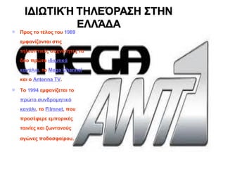  Προς το τέλος του 1989
εμφανίζονται στις
τηλεοπτικές συχνότητες τα
δύο πρώτα ιδιωτικά
κανάλια, το Mega Channel
και ο Antenna TV.
 Το 1994 εμφανίζεται το
πρώτο συνδρομητικό
κανάλι, το Filmnet, που
προσέφερε εμπορικές
ταινίες και ζωντανούς
αγώνες ποδοσφαίρου.
 