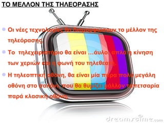 ΤΟ ΜΕΛΛΟΝ ΤΗΣ ΤΗΛΕΟΡΑΣΗΣ
Οι νέες τεχνολογίες θα διαμορφώσουν το μέλλον της
τηλεόρασης.
To τηλεχειριστήριο θα είναι …άυλο: απλά η κίνηση
των χεριών και η φωνή του τηλεθεατή.
Η τηλεοπτική οθόνη, θα είναι μία πάρα πολύ μεγάλη
οθόνη στο σαλόνι, που θα θυμίζει μάλλον ταπετσαρία
παρά κλασική οθόνη.
 