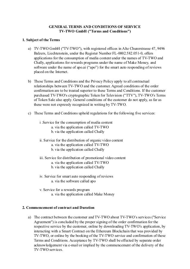 GENERAL TERMS AND CONDITIONS OF SERVICE
TV-TWO GmbH ("Terms and Conditions")
1. Subject of the Terms
a) TV-TWO GmbH ("TV-TWO"), with registered offices in Alte Churerstrasse 47, 9496
Balzers, Liechtenstein, under the Register Number FL-0002.582.051-0, offers
applications for the consumption of media content under the names of TV-TWO and
Chally, applications for rewards programs under the name of Make Money, and
software under the name of apo.ai (“apo”) for the smart auto responding of reviews
placed on the Internet.
b) These Terms and Conditions and the Privacy Policy apply to all contractual
relationships between TV-TWO and the customer. Agreed conditions of the order
confirmation are to be treated superior to these Terms and Conditions. If the customer
purchased TV-TWO's cryptographic Token for Television ("TTV"), TV-TWO’s Terms
of Token Sale also apply. General conditions of the customer do not apply, as far as
these were not expressly recognized in writing by TV-TWO.
c) These Terms and Conditions uphold regulations for the following five services:
i .Service for the consumption of media content
a. via the application called TV-TWO
b. via the application called Chally
ii. Service for the distribution of organic video content
a. via the application called TV-TWO
b. via the application called Chally
iii. Service for distribution of promotional video content
a. via the application called TV-TWO
b. via the application called Chally
iv. Service for smart auto responding of reviews
a. via the software called apo
v. Service for a rewards program
a. via the application called Make Money
2. Commencement of contract and Duration
a) The contract between the customer and TV-TWO about TV-TWO’s services ("Service
Agreement") is concluded by the proper signing of the order confirmation for the
respective service by the customer, online by downloading TV-TWO’s application, by
interacting with a Smart Contract on the Ethereum Blockchain that was provided by
TV-TWO, or online by the booking of the TV-TWO service and confirmation of these
Terms and Conditions. Acceptance by TV-TWO shall be effected by separate order
acknowledgement via e-mail or implied by the commencement of the delivery of the
TV-TWO services.
 