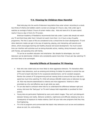 T.V. Viewing for Children-How Harmful

        Most kids plug into the world of television long before they enter school. According to a study
two-thirds of infants and toddlers watch a screen an average of 2 hours a day. Kids under age 6
watches an average of about 2 hours of screen media a day. Kids and teens 8 to 18 years spend
nearly 4 hours a day in front of a TV screen.
        American Academy of Paediatrics recommends that kids under 2 years olds should not watch
any TV and that those older than 2 should not watch more than 1 to 2 hours a day of quality
programms. The first 2 years of life are considered to be a critical time for brain development. TV and
other electronic media can get in the way of exploring, playing, and interacting with parents and
others, which encourages learning and healthy physical and social development. Too much screen
time can interfere with activities such as being physically active, reading, doing homework, playing
with friends, and spending time with family.
        TV can be an excellent educator and entertainer. But despite its advantages, too much
television can be detrimental: Children who consistently spend more than 4 hours per day watching TV
are more likely to be overweight.


                            Harmful Effects of Excessive TV Viewing

    •   Kids who view violent acts are more likely to show aggressive behavior. TV characters often
        depict risky behaviors, such as smoking and drinking it's better for parents to control the use
        of TV and to teach kids that it's for occasional entertainment, not for constant escapism.
        Monitor the content of TV programming and set viewing limits to ensure that your kids don't
        spend too much time watching TV. Child will witness 200,000 violent acts on television by age
        18. Kids may become desensitized to violence and more aggressive. Violence is often
        promoted as a fun and effective way to get what you want.
    •   TV can also lead to confusion when kids try to understand the difference between right and
        wrong. And even the "bad guys" on TV aren't always held responsible or punished for their
        actions.
    •   Young kids are particularly frightened by scary and violent images. They can't yet distinguish
        between fantasy and reality. Behavior problems, nightmares and difficulty sleeping may be a
        consequence of exposure to media violence. Don’t let your kids view programs that they may
        find frightening.
    •   TV is full of programs and commercials that depict risky behaviors such as sex and substance
        abuse as cool, fun, and exciting.
 