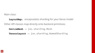 Main class:
LayoutMap: encapsulates sharding for your Keras model
Other API classes map directly onto backend primitives:
DeviceMesh → jax.sharding.Mesh
TensorLayout → jax.sharding.NamedSharding
 