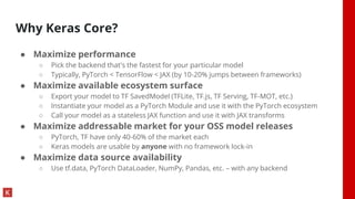 Why Keras Core?
● Maximize performance
○ Pick the backend that's the fastest for your particular model
○ Typically, PyTorch < TensorFlow < JAX (by 10-20% jumps between frameworks)
● Maximize available ecosystem surface
○ Export your model to TF SavedModel (TFLite, TF.js, TF Serving, TF-MOT, etc.)
○ Instantiate your model as a PyTorch Module and use it with the PyTorch ecosystem
○ Call your model as a stateless JAX function and use it with JAX transforms
● Maximize addressable market for your OSS model releases
○ PyTorch, TF have only 40-60% of the market each
○ Keras models are usable by anyone with no framework lock-in
● Maximize data source availability
○ Use tf.data, PyTorch DataLoader, NumPy, Pandas, etc. – with any backend
 