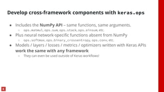 Develop cross-framework components with keras.ops
● Includes the NumPy API – same functions, same arguments.
○ ops.matmul, ops.sum, ops.stack, ops.einsum, etc.
● Plus neural network-specific functions absent from NumPy
○ ops.softmax, ops.binary_crossentropy, ops.conv, etc.
● Models / layers / losses / metrics / optimizers written with Keras APIs
work the same with any framework
○ They can even be used outside of Keras workflows!
 