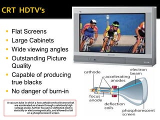  Flat Screens
 Large Cabinets
 Wide viewing angles
 Outstanding Picture
  Quality
 Capable of producing
  true blacks
 No danger of burn-in
A vacuum tube in which a hot cathode emits electrons that
      are accelerated as a beam through a relatively high
      voltage anode, further focused or deflected electro
     statically or electromagnetically, and allowed to fall
                  on a phosphorescent screen.
 