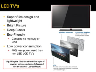  Super Slim design and
  lightweight
 Bright Picture
 Deep Blacks
 Eco-Friendly
    Contains no mercury or
     lead
 Low power consumption
    40% less power used than
     non LED LCD TV’s

 Liquid Crystal Displays sandwich a layer of
     crystals between polarized glass and
         use an external LED backlight
 