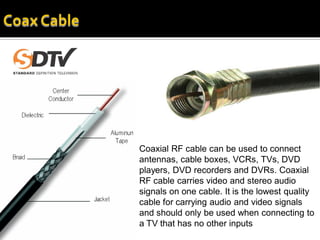 Coaxial RF cable can be used to connect
antennas, cable boxes, VCRs, TVs, DVD
players, DVD recorders and DVRs. Coaxial
RF cable carries video and stereo audio
signals on one cable. It is the lowest quality
cable for carrying audio and video signals
and should only be used when connecting to
a TV that has no other inputs
 