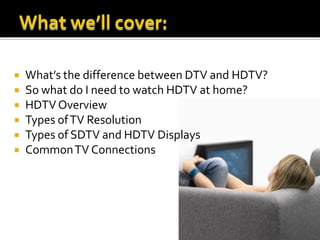    What’s the difference between DTV and HDTV?
   So what do I need to watch HDTV at home?
   HDTV Overview
   Types of TV Resolution
   Types of SDTV and HDTV Displays
   Common TV Connections
 