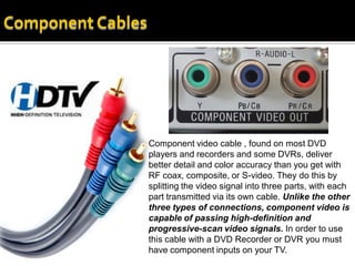 Component video cable , found on most DVD
players and recorders and some DVRs, deliver
better detail and color accuracy than you get with
RF coax, composite, or S-video. They do this by
splitting the video signal into three parts, with each
part transmitted via its own cable. Unlike the other
three types of connections, component video is
capable of passing high-definition and
progressive-scan video signals. In order to use
this cable with a DVD Recorder or DVR you must
have component inputs on your TV.
 