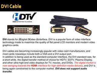 DVI stands for (D)igital (V)ideo (I)nterface. DVI is a popular form of video interface
technology made to maximize the quality of flat panel LCD monitors and modern video
graphics cards.

DVI cables are becoming increasingly popular with video card manufacturers, and
most cards nowadays include both a VGA and a DVI output port.
In addition to being used as the standard computer interface, the DVI standard was, for
a short while, the digital transfer method of choice for HDTV, EDTV, Plasma Display,
and other ultra-high-end video displays for TV, movies, and DVDs. The digital market is
now swinging towards the HDMI interface for high-definition media delivery, and DVI is
being again constrained to the computer market. DVI does not support audio
transfer.
 
