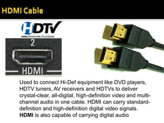 Used to connect Hi-Def equipment like DVD players,
HDTV tuners, AV receivers and HDTVs to deliver
crystal-clear, all-digital, high-definition video and multi-
channel audio in one cable. HDMI can carry standard-
definition and high-definition digital video signals.
HDMI is also capable of carrying digital audio
 