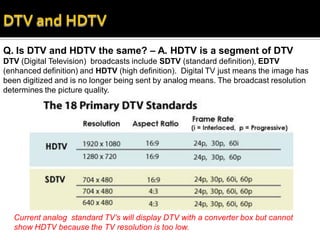 Q. Is DTV and HDTV the same? – A. HDTV is a segment of DTV
DTV (Digital Television) broadcasts include SDTV (standard definition), EDTV
(enhanced definition) and HDTV (high definition). Digital TV just means the image has
been digitized and is no longer being sent by analog means. The broadcast resolution
determines the picture quality.




  Current analog standard TV’s will display DTV with a converter box but cannot
  show HDTV because the TV resolution is too low.
 