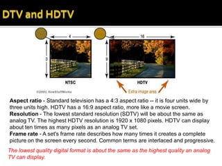 Aspect ratio - Standard television has a 4:3 aspect ratio -- it is four units wide by
three units high. HDTV has a 16:9 aspect ratio, more like a movie screen.
Resolution - The lowest standard resolution (SDTV) will be about the same as
analog TV. The highest HDTV resolution is 1920 x 1080 pixels. HDTV can display
about ten times as many pixels as an analog TV set.
Frame rate - A set's frame rate describes how many times it creates a complete
picture on the screen every second. Common terms are interlaced and progressive.
The lowest quality digital format is about the same as the highest quality an analog
TV can display.
 