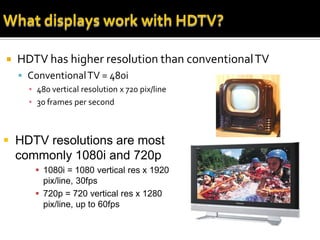    HDTV has higher resolution than conventional TV
     Conventional TV = 480i
      ▪ 480 vertical resolution x 720 pix/line
      ▪ 30 frames per second



 HDTV resolutions are most
  commonly 1080i and 720p
        1080i = 1080 vertical res x 1920
         pix/line, 30fps
        720p = 720 vertical res x 1280
         pix/line, up to 60fps
 