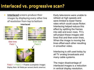    Interlaced screens produce their        Early televisions were unable to
    images by displaying every other line   refresh at high speeds and
    of resolution from top to bottom        were limited to lower frame
                                            rates which could cause flicker.
                                            Interlacing helped reduce this
                                            effect by splitting the frames
                                            into odd and even rows. TV’s
                                            will project these images odd
                                            lines first and then even lines.
                                            When the image is moving the
                                            lines offset each other resulting
                                            in smoother video.

                                            Interlacing is still used today by
                                            all TV analog broadcasts and
                                            many cable systems.

                                            The major disadvantage of
                                            interlaced images is a reduction
                                            in vertical display resolution.
 