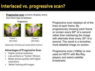  Progressive scan screens display every
  line from top to bottom
                                              Progressive scan displays all of the
                                              lines of each frame. By
                                              progressively showing each frame
                                              on screen every 60th of a second
                                              rather than interlacing the image
                                              with alternate lines every 30th of a
                                              second. The result is a smoother,
                                              more detailed image on screen.

  Advantages of Progressive Scan              Progressive scan (1080p) is now
     Higher vertical resolution
                                              used on HDTV with Blu-Ray
     Less artifacts or ‘Twitter’ (flicker)
                                              players and select satellite
     Better picture quality with higher
      resolutions                             broadcasts.
      Better looking still images
 
