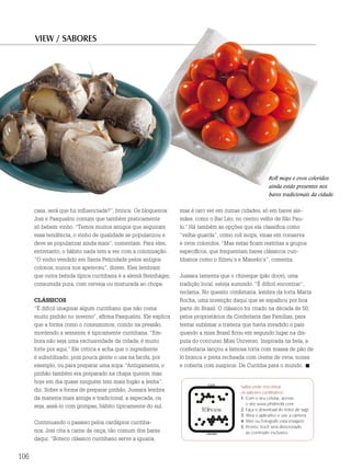 VIEW / SABORES




                                                                                                        Roll mops e ovos coloridos
                                                                                                        ainda estão presentes nos
                                                                                                        bares tradicionais da cidade.


      casa, será que fui influenciada?”, brinca. Os blogueiros   mas é raro ver em outras cidades, só em bares ale-
      Josi e Pasqualini contam que também praticamente           mães, como o Bar Léo, no centro velho de São Pau-
      só bebem vinho. “Temos muitos amigos que seguiram          lo.” Há também as opções que ela classifica como
      essa tendência, o vinho de qualidade se popularizou e      “velha-guarda”, como roll mops, vinas em conserva
      deve se popularizar ainda mais”, comentam. Para eles,      e ovos coloridos. “Mas estas ficam restritas a grupos
      entretanto, o hábito nada tem a ver com a colonização.     específicos, que frequentam bares clássicos curi-
      “O vinho vendido em Santa Felicidade pelos antigos         tibanos como o Silzeu’s e Maneko’s”, comenta.
      colonos, nunca nos apeteceu”, dizem. Eles lembram
      que outra bebida típica curitibana é a alemã Steinhäger,   Jussara lamenta que o chineque (pão doce), uma
      consumida pura, com cerveja ou misturada ao chope.         tradição local, esteja sumindo. “É difícil encontrar”,
                                                                 reclama. No quesito confeitaria, lembra da torta Marta
      cLáSSIcoS                                                  Rocha, uma invenção daqui que se espalhou por boa
      “É difícil imaginar algum curitibano que não coma          parte do Brasil. O clássico foi criado na década de 50,
      muito pinhão no inverno”, afirma Pasqualini. Ele explica   pelos proprietários da Confeitaria das Famílias, para
      que a forma como o consumimos, cozido na pressão,          tentar sublimar a tristeza que havia invadido o país
      mordendo a semente, é tipicamente curitibana. “Em-         quando a miss Brasil ficou em segundo lugar na dis-
      bora não seja uma exclusividade da cidade, é muito         puta do concurso Miss Universo. Inspirada na bela, a
      forte por aqui.” Ele critica e acha que o ingrediente      confeitaria lançou a famosa torta com massa de pão de
      é subutilizado, pois pouca gente o usa na farofa, por      ló branca e preta recheada com creme de ovos, nozes
      exemplo, ou para preparar uma sopa. “Antigamente, o        e coberta com suspiros. De Curitiba para o mundo.
      pinhão também era preparado na chapa quente, mas
      hoje em dia quase ninguém tem mais fogão a lenha”,
                                                                                          Saiba onde encontrar
      diz. Sobre a forma de preparar pinhão, Jussara lembra                               os sabores curitibanos:
      da maneira mais antiga e tradicional: a sapecada, ou                                1. Com o seu celular, acesse
                                                                                             o site www.phdmobi.com
      seja, assá-lo com grimpas, hábito tipicamente do sul.
                                                                                          2. Faça o download do leitor de tags
                                                                                          3. Abra o aplicativo e use a câmera
      Continuando o passeio pelos cardápios curitiba-                                     4. Mire ou fotografe esta imagem
                                                                                          5. Pronto. Você será direcionado
      nos, Josi cita a carne de onça, tão comum dos bares                                    ao conteúdo exclusivo.
      daqui. “Boteco clássico curitibano serve a iguaria,


106
 