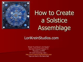 How to Create a Solstice Assemblage LoriKreinStudios.com Watch “Lori Krein’s Art Studio” San Jose Comcast Channel 15  Thursdays at 6PM! Or watch streaming video… http://www.creatvsj.org/ShowSearch.aspx Type Lori Krein in the Name field 