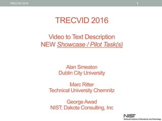TRECVID 2016
Video to Text Description
NEW Showcase / Pilot Task(s)
Alan Smeaton
Dublin City University
Marc Ritter
Technical University Chemnitz
GeorgeAwad
NIST; Dakota Consulting, Inc
1TRECVID 2016
 