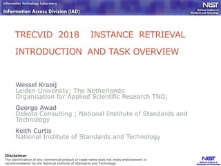 TRECVID 2018 INSTANCE RETRIEVAL
INTRODUCTION AND TASK OVERVIEW
Wessel Kraaij
Leiden University; The Netherlands
Organisation for Applied Scientific Research TNO;
George Awad
Dakota Consulting ; National Institute of Standards and
Technology
Keith Curtis
National Institute of Standards and Technology
Disclaimer
The identification of any commercial product or trade name does not imply endorsement or
recommendation by the National Institute of Standards and Technology.
 