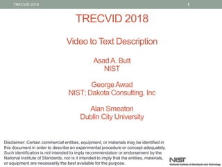 TRECVID 2018
Video to Text Description
AsadA. Butt
NIST
GeorgeAwad
NIST; Dakota Consulting, Inc
Alan Smeaton
Dublin City University
1TRECVID 2018
Disclaimer: Certain commercial entities, equipment, or materials may be identified in
this document in order to describe an experimental procedure or concept adequately.
Such identification is not intended to imply recommendation or endorsement by the
National Institute of Standards, nor is it intended to imply that the entities, materials,
or equipment are necessarily the best available for the purpose.
 