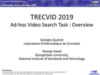 TRECVID 2019
Ad-hoc Video Search Task : Overview
Georges Quénot
Laboratoire d'Informatique de Grenoble
George Awad
Georgetown University;
National Institute of Standards and Technology
Disclaimer
The identification of any commercial product or trade name does not imply endorsement or
recommendation by the National Institute of Standards and Technology.
 